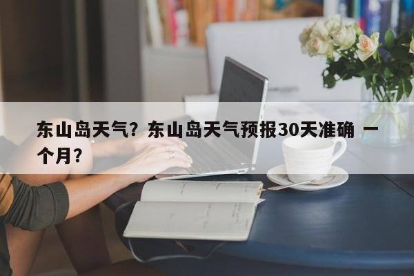 东山岛天气?东山岛天气预报30天准确 一个月?-图1 东山岛天气?东山岛天气预报30天准确 一个月?-图1