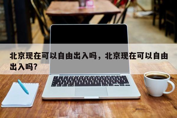 北京现在可以自由出入吗,北京现在可以自由出入吗?-图1 北京现在可以自由出入吗,北京现在可以自由出入吗?-图1