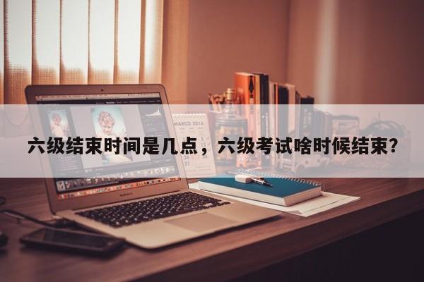 六级结束时间是几点,六级考试啥时候结束?-图1 六级结束时间是几点,六级考试啥时候结束?-图1