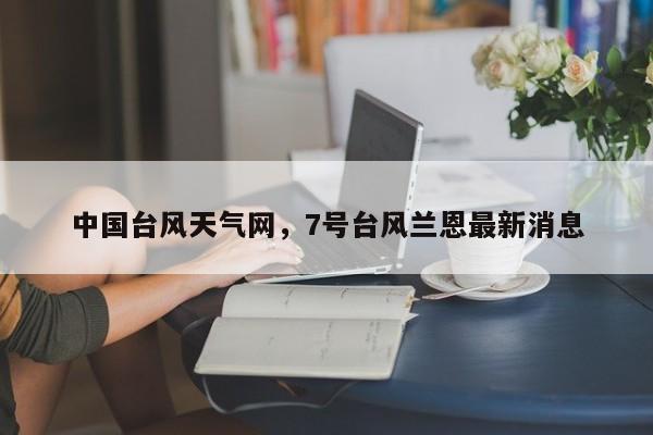 中国台风天气网,7号台风兰恩最新消息-图1 中国台风天气网,7号台风兰恩最新消息-图1