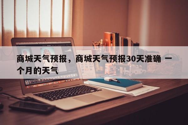 商城天气预报,商城天气预报30天准确 一个月的天气-图1 商城天气预报,商城天气预报30天准确 一个月的天气-图1