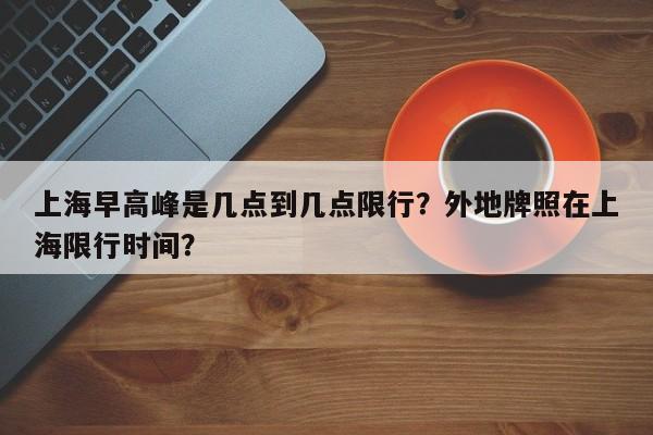 上海早高峰是几点到几点限行?外地牌照在上海限行时间?-图1 上海早高峰是几点到几点限行?外地牌照在上海限行时间?-图1