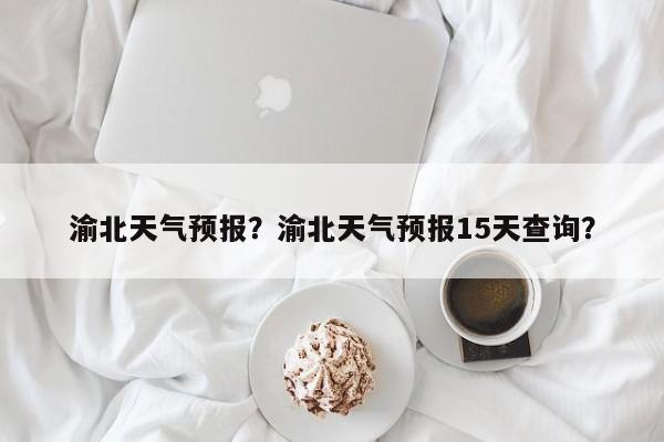 渝北天气预报?渝北天气预报15天查询?-图1 渝北天气预报?渝北天气预报15天查询?-图1