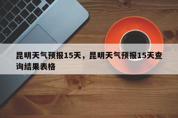 昆明天气预报15天,昆明天气预报15天查询结果表格-图1 昆明天气预报15天,昆明天气预报15天查询结果表格-图1