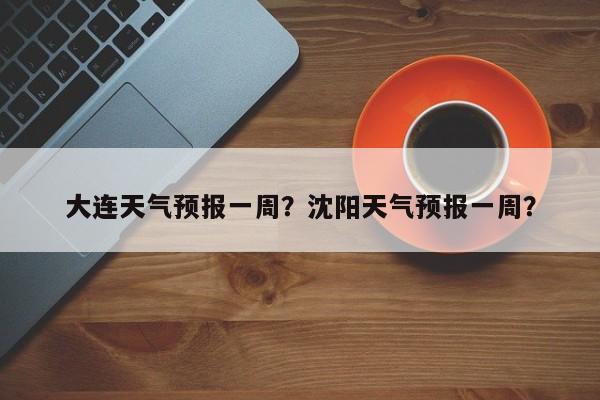 大连天气预报一周?沈阳天气预报一周?-图1 大连天气预报一周?沈阳天气预报一周?-图1