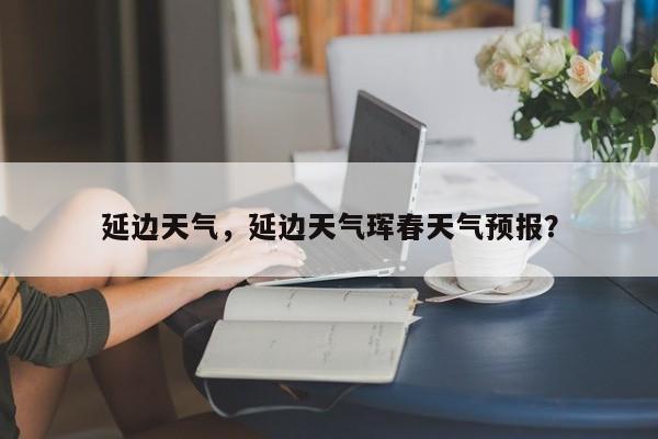 延边天气,延边天气珲春天气预报?-图1 延边天气,延边天气珲春天气预报?-图1