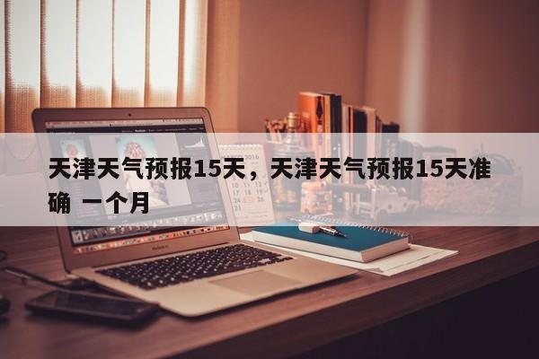 天津天气预报15天,天津天气预报15天准确 一个月-图1 天津天气预报15天,天津天气预报15天准确 一个月-图1