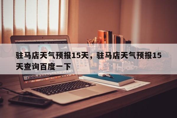 驻马店天气预报15天,驻马店天气预报15天查询百度一下-图1 驻马店天气预报15天,驻马店天气预报15天查询百度一下-图1