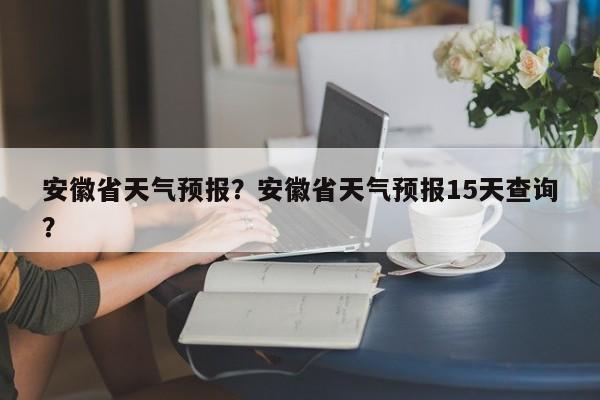 安徽省天气预报?安徽省天气预报15天查询?-图1 安徽省天气预报?安徽省天气预报15天查询?-图1