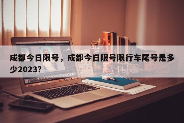 成都今日限号,成都今日限号限行车尾号是多少2023?-图1 成都今日限号,成都今日限号限行车尾号是多少2023?-图1