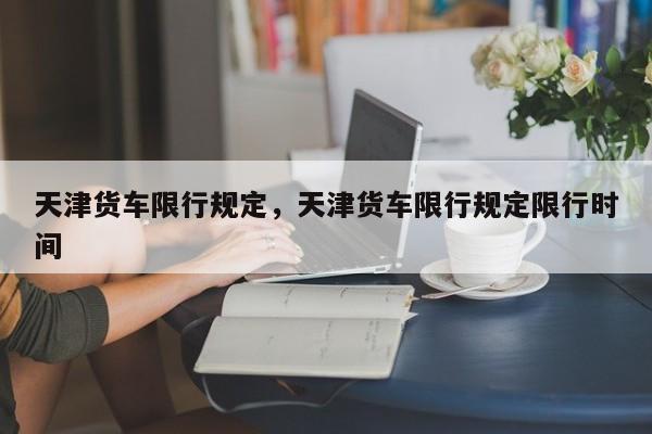天津货车限行规定,天津货车限行规定限行时间-图1 天津货车限行规定,天津货车限行规定限行时间-图1