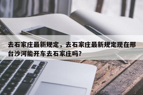 去石家庄最新规定,去石家庄最新规定现在邢台沙河能开车去石家庄吗?-图1 去石家庄最新规定,去石家庄最新规定现在邢台沙河能开车去石家庄吗?-图1