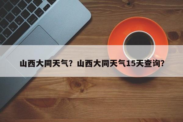 山西大同天气?山西大同天气15天查询?-图1 山西大同天气?山西大同天气15天查询?-图1