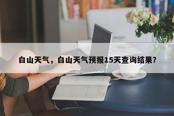 白山天气,白山天气预报15天查询结果?-图1 白山天气,白山天气预报15天查询结果?-图1