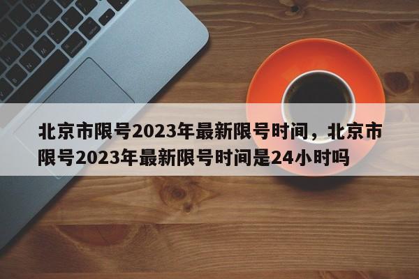 北京市限号2023年最新限号时间,北京市限号2023年最新限号时间是24小时吗-图1 北京市限号2023年最新限号时间,北京市限号2023年最新限号时间是24小时吗-图1