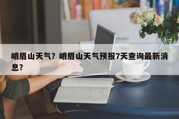 峨眉山天气?峨眉山天气预报7天查询最新消息?-图1 峨眉山天气?峨眉山天气预报7天查询最新消息?-图1