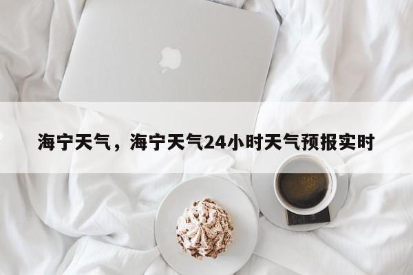 海宁天气,海宁天气24小时天气预报实时-图1 海宁天气,海宁天气24小时天气预报实时-图1