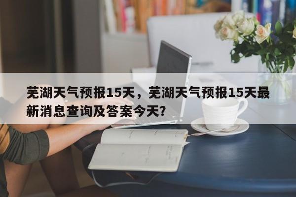 芜湖天气预报15天,芜湖天气预报15天最新消息查询及答案今天?-图1 芜湖天气预报15天,芜湖天气预报15天最新消息查询及答案今天?-图1