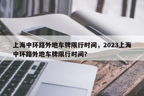 上海中环路外地车牌限行时间,2023上海中环路外地车牌限行时间?-图1 上海中环路外地车牌限行时间,2023上海中环路外地车牌限行时间?-图1