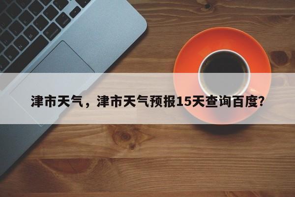 津市天气,津市天气预报15天查询百度?-图1 津市天气,津市天气预报15天查询百度?-图1
