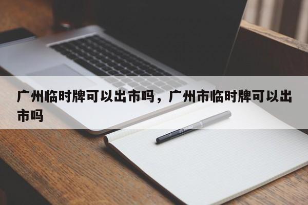 广州临时牌可以出市吗,广州市临时牌可以出市吗-图1 广州临时牌可以出市吗,广州市临时牌可以出市吗-图1
