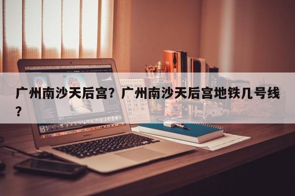 广州南沙天后宫?广州南沙天后宫地铁几号线?-图1 广州南沙天后宫?广州南沙天后宫地铁几号线?-图1