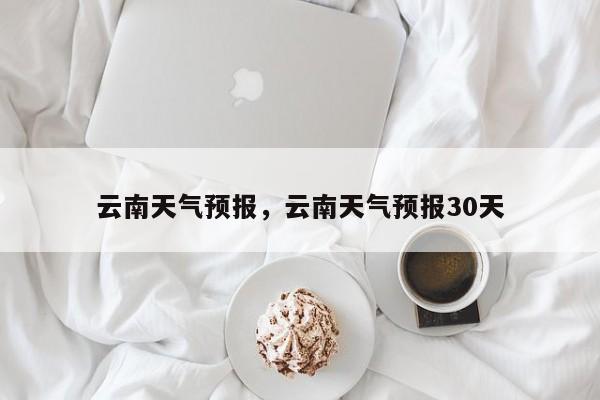 云南天气预报,云南天气预报30天-图1 云南天气预报,云南天气预报30天-图1