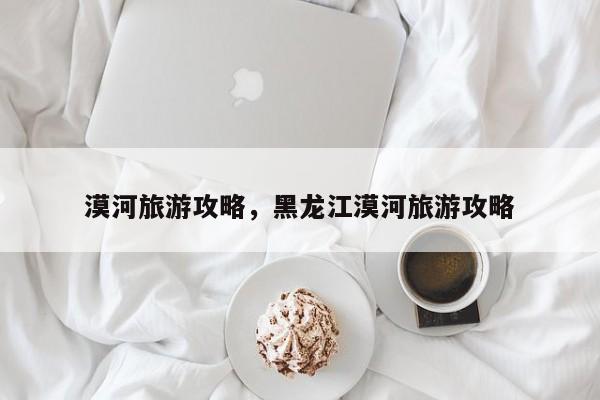 漠河旅游攻略,黑龙江漠河旅游攻略-图1 漠河旅游攻略,黑龙江漠河旅游攻略-图1