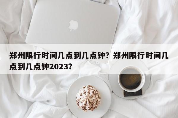 郑州限行时间几点到几点钟?郑州限行时间几点到几点钟2023?-图1 郑州限行时间几点到几点钟?郑州限行时间几点到几点钟2023?-图1