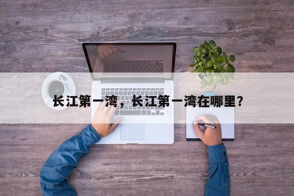 长江第一湾,长江第一湾在哪里?-图1 长江第一湾,长江第一湾在哪里?-图1