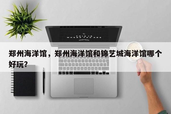 郑州海洋馆,郑州海洋馆和锦艺城海洋馆哪个好玩?-图1 郑州海洋馆,郑州海洋馆和锦艺城海洋馆哪个好玩?-图1