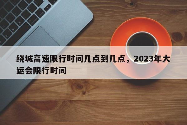 绕城高速限行时间几点到几点,2023年大运会限行时间-图1 绕城高速限行时间几点到几点,2023年大运会限行时间-图1