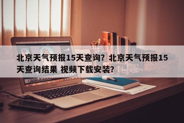 北京天气预报15天查询?北京天气预报15天查询结果 视频下载安装?-图1 北京天气预报15天查询?北京天气预报15天查询结果 视频下载安装?-图1