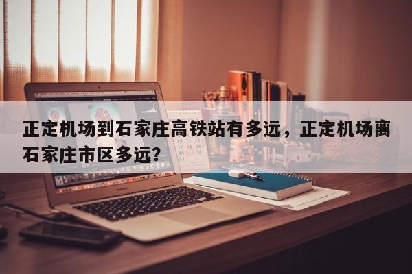正定机场到石家庄高铁站有多远,正定机场离石家庄市区多远?-图1 正定机场到石家庄高铁站有多远,正定机场离石家庄市区多远?-图1