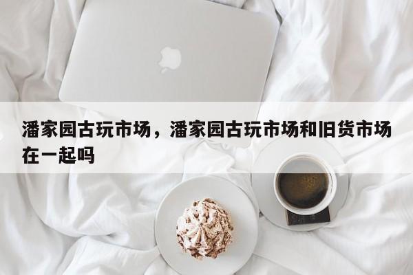 潘家园古玩市场,潘家园古玩市场和旧货市场在一起吗-图1 潘家园古玩市场,潘家园古玩市场和旧货市场在一起吗-图1