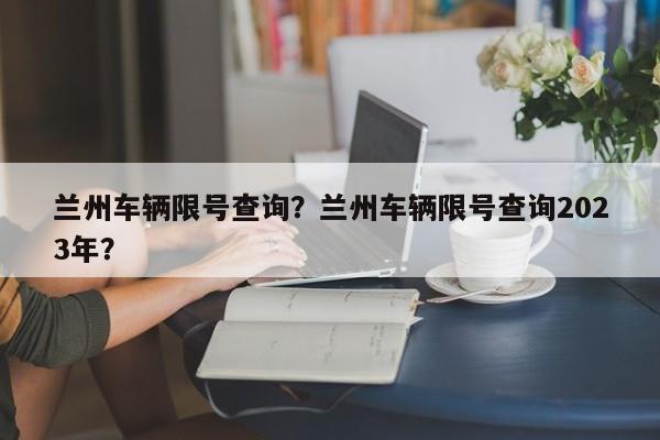兰州车辆限号查询?兰州车辆限号查询2023年?-图1 兰州车辆限号查询?兰州车辆限号查询2023年?-图1