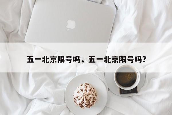 五一北京限号吗,五一北京限号吗?-图1 五一北京限号吗,五一北京限号吗?-图1