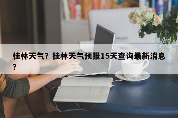桂林天气?桂林天气预报15天查询最新消息?-图1 桂林天气?桂林天气预报15天查询最新消息?-图1