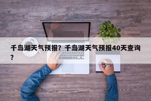 千岛湖天气预报?千岛湖天气预报40天查询?-图1 千岛湖天气预报?千岛湖天气预报40天查询?-图1