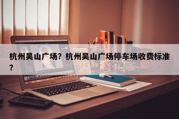 杭州吴山广场?杭州吴山广场停车场收费标准?-图1 杭州吴山广场?杭州吴山广场停车场收费标准?-图1