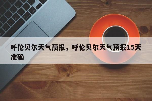 呼伦贝尔天气预报,呼伦贝尔天气预报15天准确-图1 呼伦贝尔天气预报,呼伦贝尔天气预报15天准确-图1