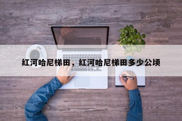 红河哈尼梯田,红河哈尼梯田多少公顷-图1 红河哈尼梯田,红河哈尼梯田多少公顷-图1