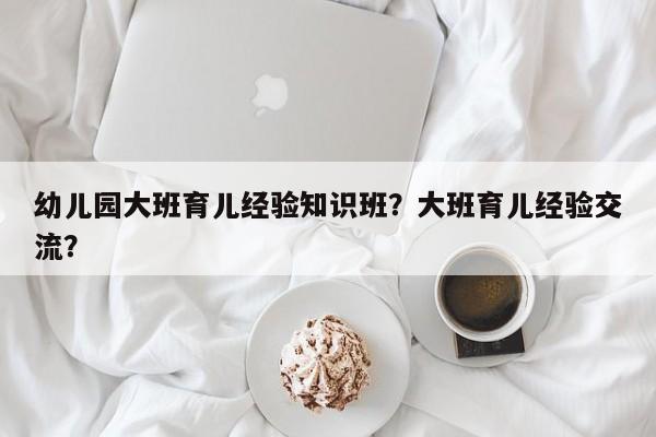 幼儿园大班育儿经验知识班?大班育儿经验交流?-图1 幼儿园大班育儿经验知识班?大班育儿经验交流?-图1