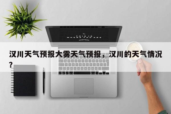 汉川天气预报大雾天气预报,汉川的天气情况?-图1 汉川天气预报大雾天气预报,汉川的天气情况?-图1