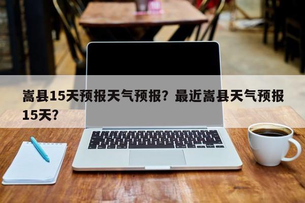 嵩县15天预报天气预报?最近嵩县天气预报15天?-图1 嵩县15天预报天气预报?最近嵩县天气预报15天?-图1