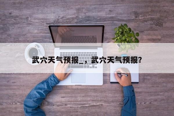 武穴天气预报_,武穴天气预报?-图1 武穴天气预报_,武穴天气预报?-图1